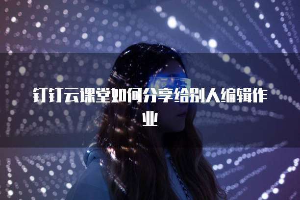 钉钉云课堂如何分享给别人编辑作业