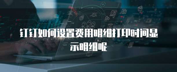 钉钉如何设置费用明细打印时间显示明细呢