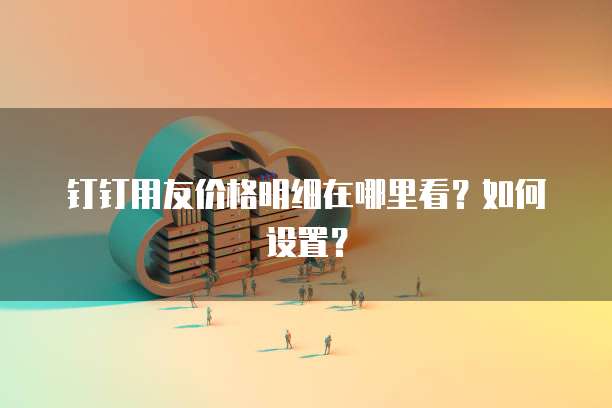 钉钉用友价格明细在哪里看?如何设置?