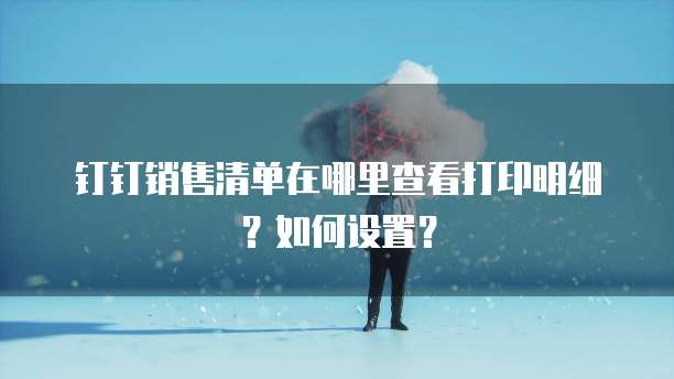 钉钉销售清单在哪里查看打印明细?如何设置?