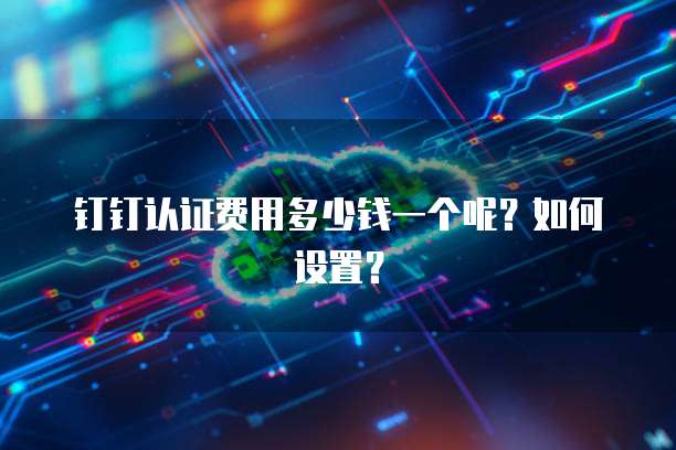 钉钉认证费用多少钱一个呢?如何设置?