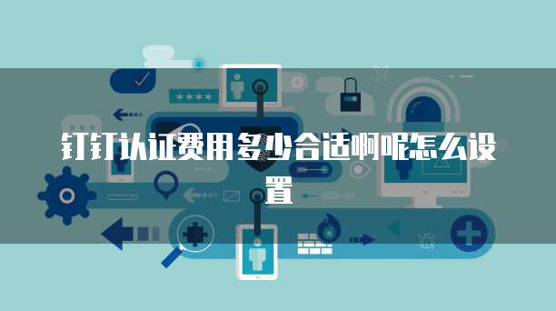 钉钉认证费用多少合适啊呢怎么设置