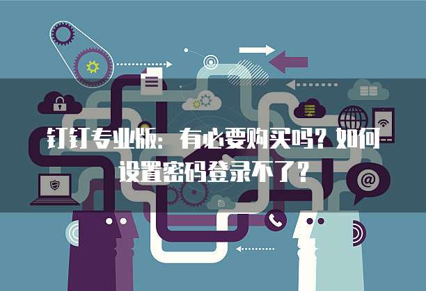 钉钉专业版:有必要购买吗?如何设置密码登录不了?