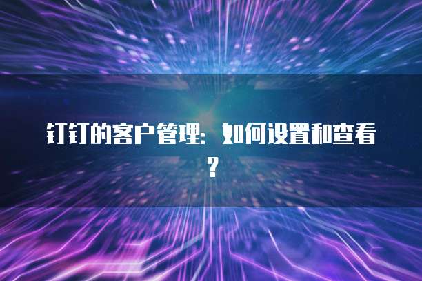 钉钉的客户管理：如何设置和查看？
