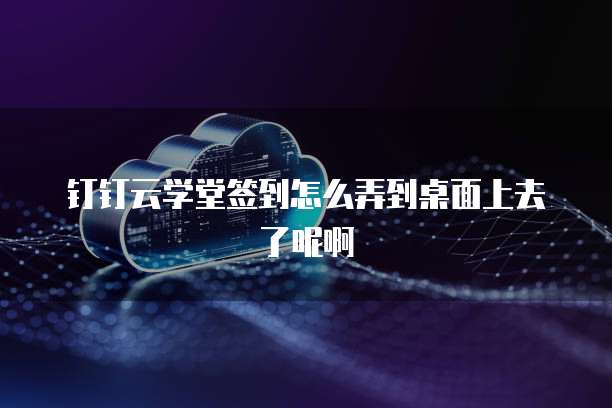 钉钉云学堂签到怎么弄到桌面上去了呢啊