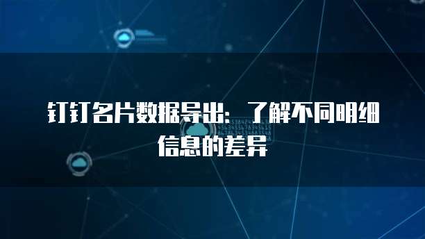 钉钉名片数据导出:了解不同明细信息的差异