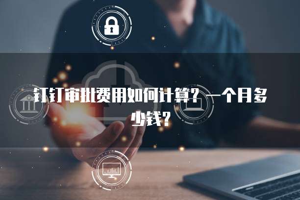 钉钉审批费用如何计算?一个月多少钱?