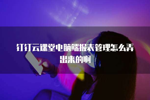 钉钉云课堂电脑端报表管理怎么弄出来的啊