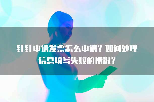 钉钉申请发票怎么申请?如何处理信息填写失败的情况?