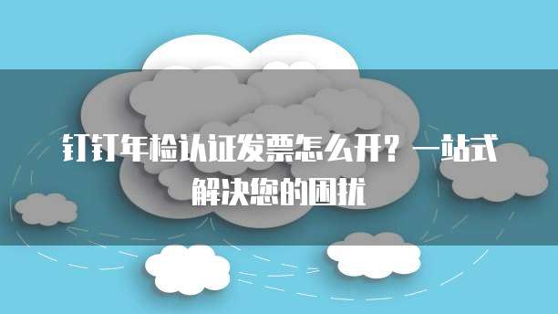 钉钉年检认证发票怎么开?一站式解决您的困扰