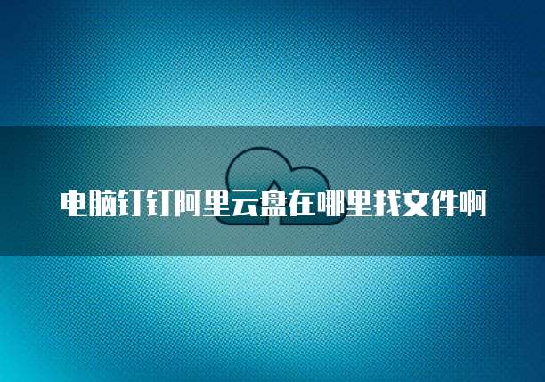 电脑钉钉阿里云盘在哪里找文件啊
