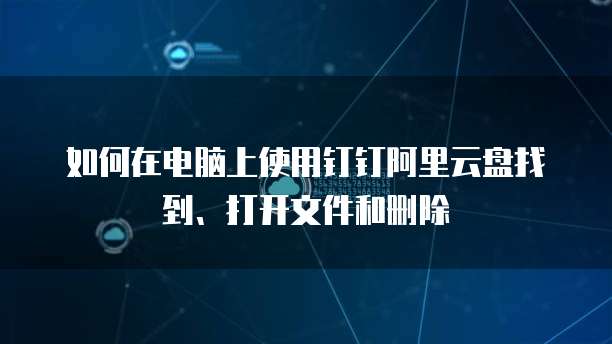 如何在电脑上使用钉钉阿里云盘找到、打开文件和删除