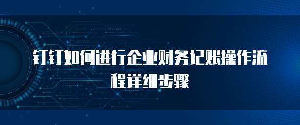 钉钉如何进行企业财务记账操作流程详细步骤