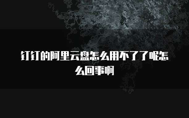 钉钉的阿里云盘怎么用不了了呢怎么回事啊