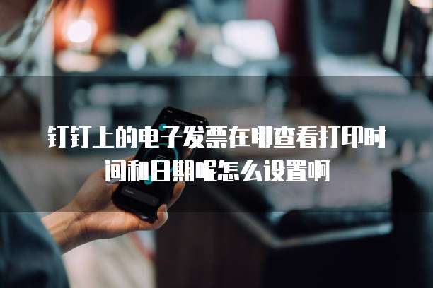钉钉上的电子发票在哪查看打印时间和日期呢怎么设置啊