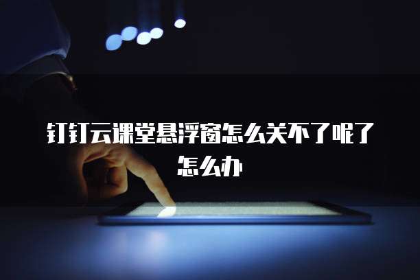 钉钉云课堂悬浮窗怎么关不了呢了怎么办