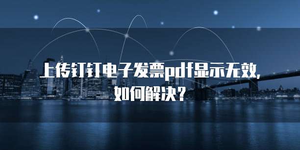 上传钉钉电子发票pdf显示无效,如何解决?