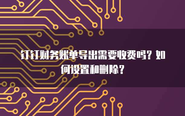 钉钉财务账单导出需要收费吗?如何设置和删除?