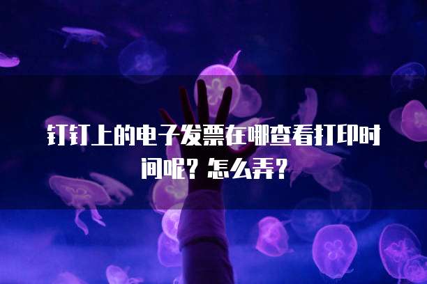 钉钉上的电子发票在哪查看打印时间呢?怎么弄?