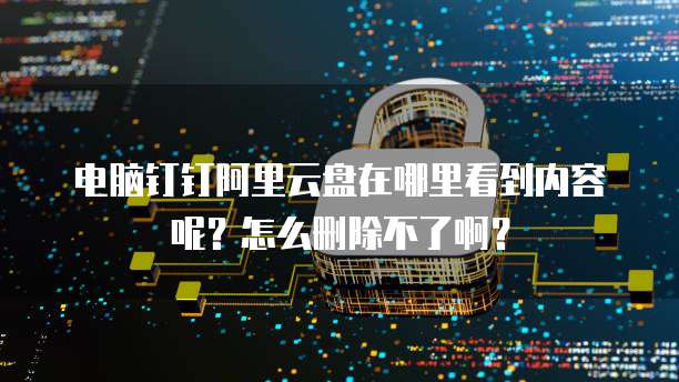 电脑钉钉阿里云盘在哪里看到内容呢?怎么删除不了啊?