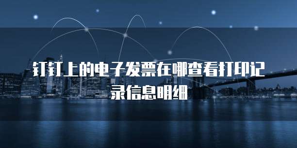 钉钉上的电子发票在哪查看打印记录信息明细