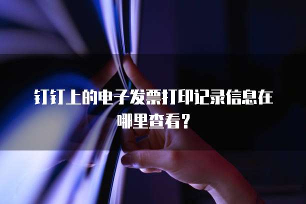 钉钉上的电子发票打印记录信息在哪里查看?
