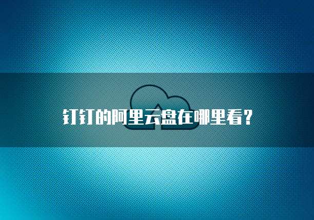 钉钉的阿里云盘在哪里看?
