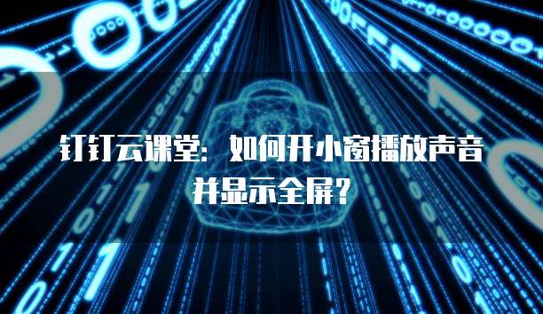 钉钉云课堂:如何开小窗播放声音并显示全屏?