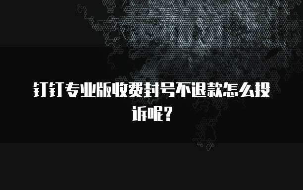 钉钉专业版收费封号不退款怎么投诉呢?