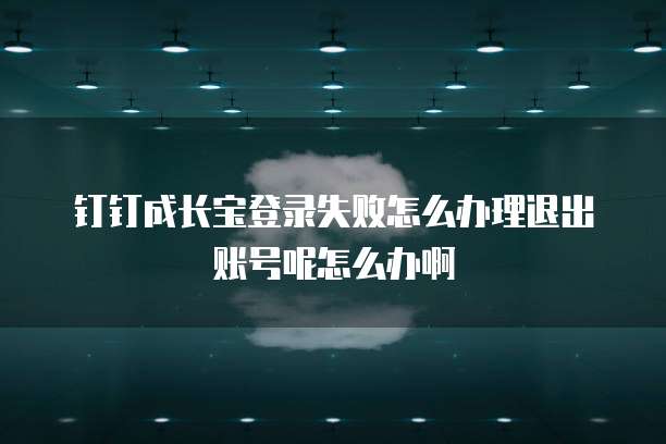 钉钉成长宝登录失败怎么办理退出账号呢怎么办啊