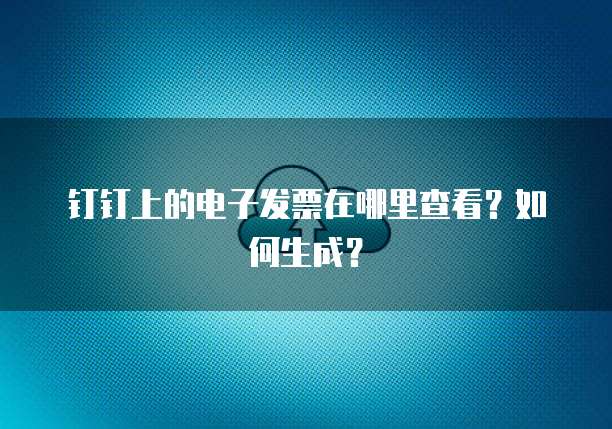 钉钉上的电子发票在哪里查看?如何生成?