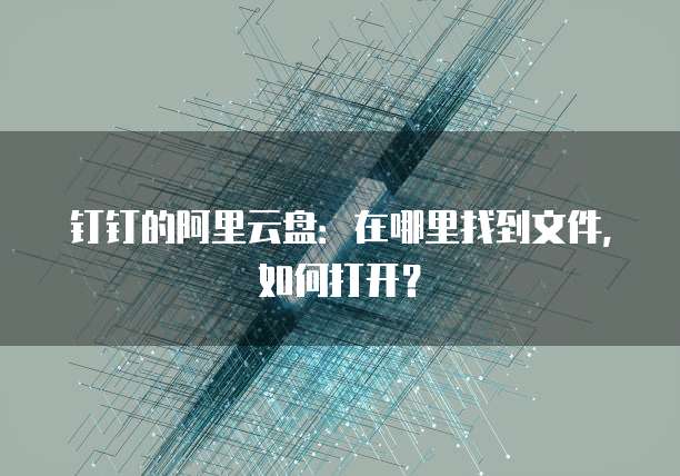 钉钉的阿里云盘：在哪里找到文件，如何打开？