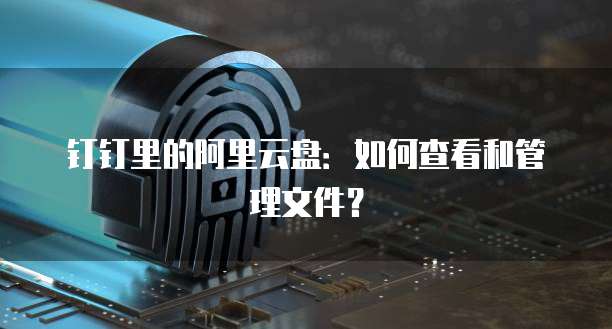 钉钉里的阿里云盘：如何查看和管理文件？