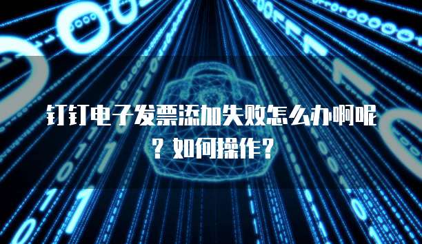 钉钉电子发票添加失败怎么办啊呢?如何操作?