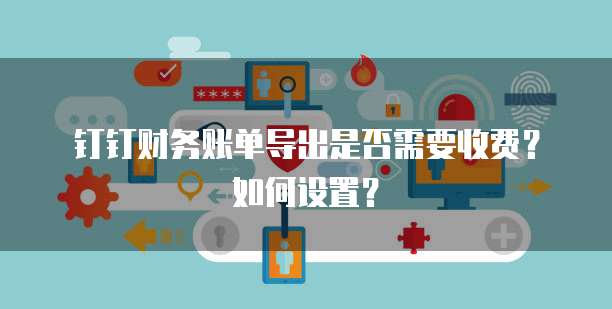 钉钉财务账单导出是否需要收费?如何设置?