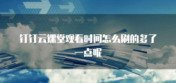钉钉云课堂观看时间怎么刷的多了一点呢