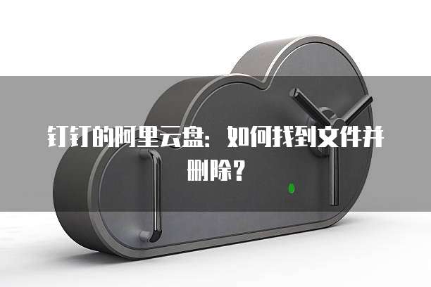 钉钉的阿里云盘:如何找到文件并删除?