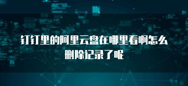 钉钉里的阿里云盘在哪里看啊怎么删除记录了呢