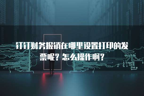 钉钉财务报销在哪里设置打印的发票呢?怎么操作啊?