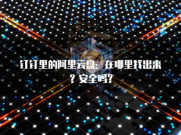 钉钉里的阿里云盘:在哪里找出来?安全吗?