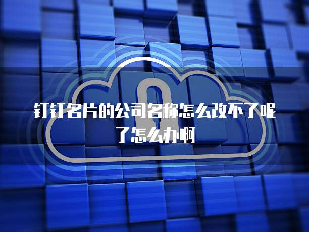 钉钉名片的公司名称怎么改不了呢了怎么办啊
