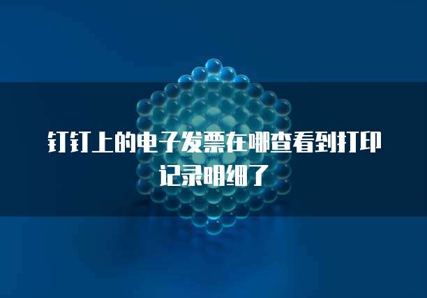 钉钉上的电子发票在哪查看到打印记录明细了