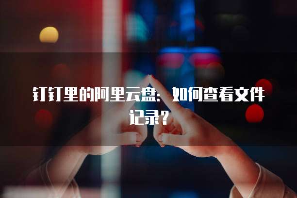 钉钉里的阿里云盘：如何查看文件记录？