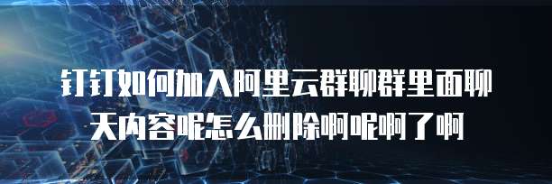 钉钉如何加入阿里云群聊群里面聊天内容呢怎么删除啊呢啊了啊