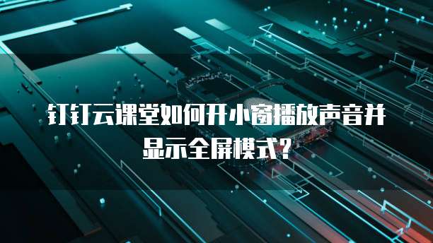 钉钉云课堂如何开小窗播放声音并显示全屏模式?