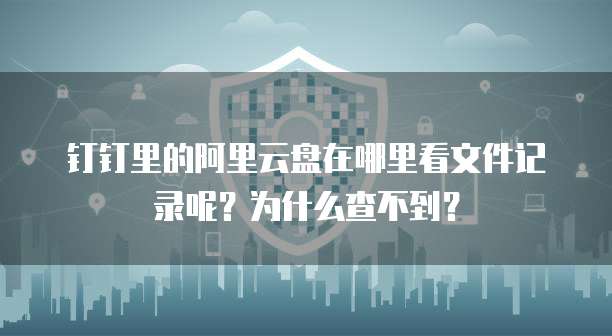 钉钉里的阿里云盘在哪里看文件记录呢?为什么查不到?