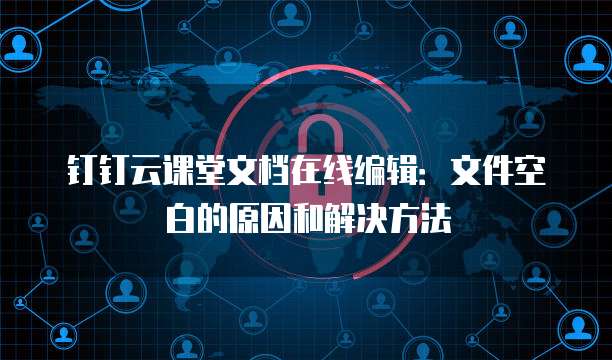 钉钉云课堂文档在线编辑：文件空白的原因和解决方法