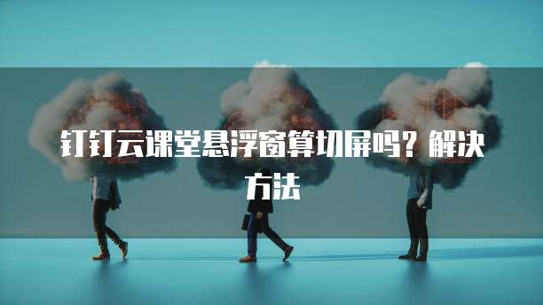 钉钉云课堂悬浮窗算切屏吗?解决方法