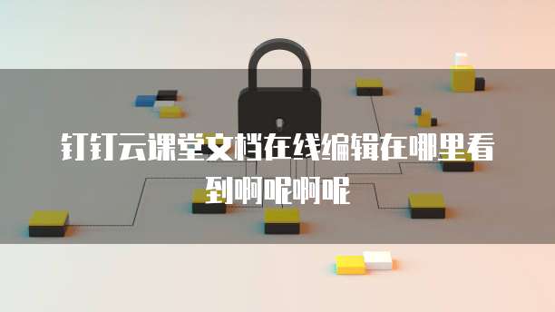 钉钉云课堂文档在线编辑在哪里看到啊呢啊呢