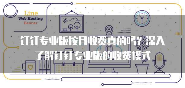 钉钉专业版按月收费真的吗?深入了解钉钉专业版的收费模式